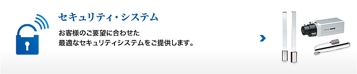 セキュリティ・システム お客様のご要望に合わせた最適なセキュリティシステムをご提供します。