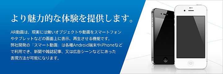 より魅力的な体験を提供します。 AR動画は、現実には無いオブジェクトや動画をスマートフォンやタブレットなどの画面上に表示、再生させる機能です。弊社開発の『スマート動画』は各種Android端末やiPhoneなどで利用でき、新聞や雑誌記事、又は広告シーンなどにあった表現方法が可能になります。