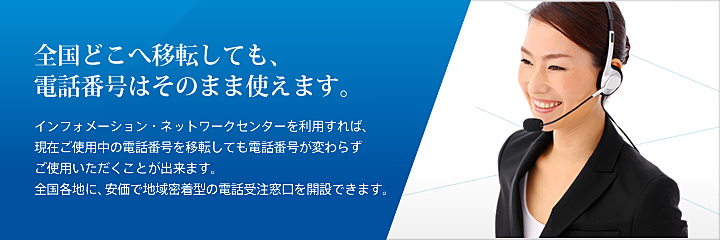 電話転送（逆転送）サービスで地域密着型の受注窓口を開設。 インフォメーション・ネットワークセンターを利用すれば、現在ご使用中の電話番号を移転しても電話番号が変わらずご使用いただくことが出来ます。全国各地に、安価で地域密着型の電話受注窓口を開設できます。